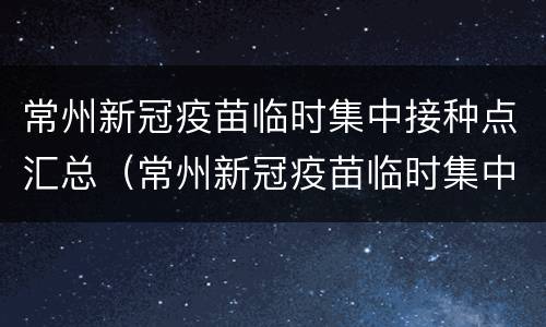 常州新冠疫苗临时集中接种点汇总（常州新冠疫苗临时集中接种点汇总查询）