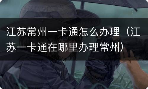 江苏常州一卡通怎么办理（江苏一卡通在哪里办理常州）
