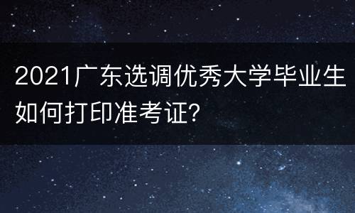 2021广东选调优秀大学毕业生如何打印准考证？