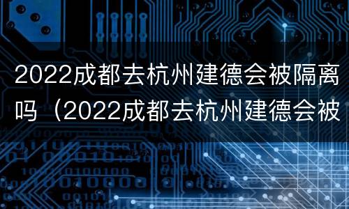 2022成都去杭州建德会被隔离吗（2022成都去杭州建德会被隔离吗现在）