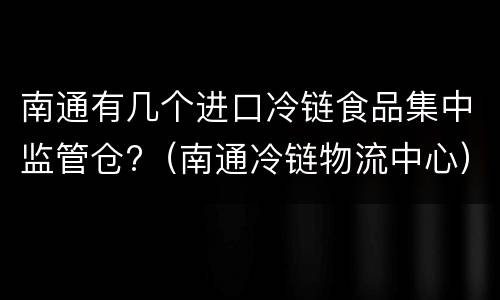 南通有几个进口冷链食品集中监管仓?（南通冷链物流中心）