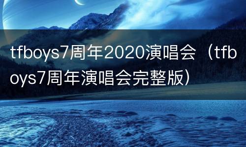 tfboys7周年2020演唱会（tfboys7周年演唱会完整版）