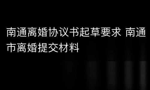 南通离婚协议书起草要求 南通市离婚提交材料
