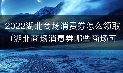 2022湖北商场消费券怎么领取（湖北商场消费券哪些商场可用）