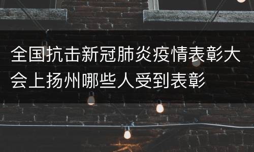 全国抗击新冠肺炎疫情表彰大会上扬州哪些人受到表彰