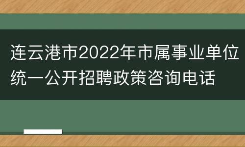 连云港市2022年市属事业单位统一公开招聘政策咨询电话