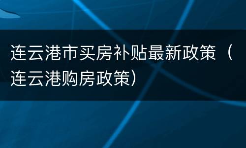连云港市买房补贴最新政策（连云港购房政策）
