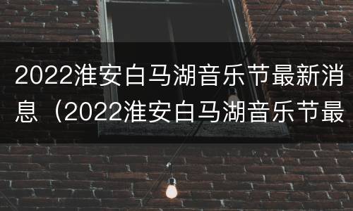 2022淮安白马湖音乐节最新消息（2022淮安白马湖音乐节最新消息直播）