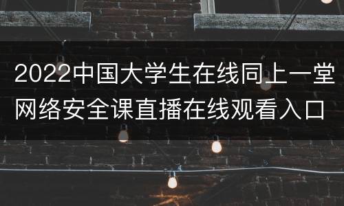 2022中国大学生在线同上一堂网络安全课直播在线观看入口