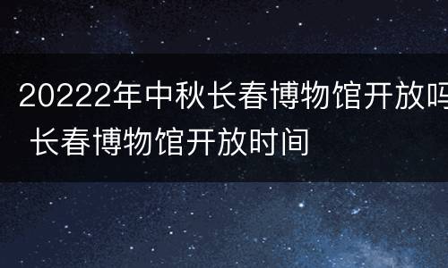 20222年中秋长春博物馆开放吗 长春博物馆开放时间