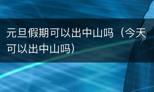 元旦假期可以出中山吗（今天可以出中山吗）