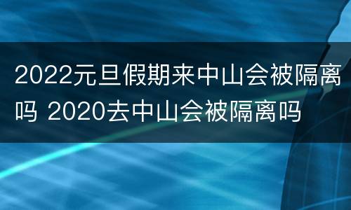2022元旦假期来中山会被隔离吗 2020去中山会被隔离吗