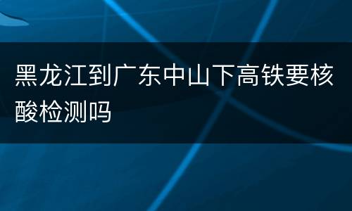黑龙江到广东中山下高铁要核酸检测吗