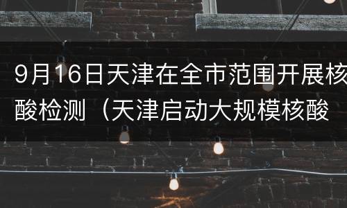 9月16日天津在全市范围开展核酸检测（天津启动大规模核酸检测）