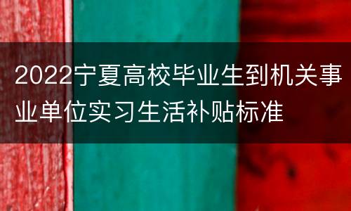 2022宁夏高校毕业生到机关事业单位实习生活补贴标准