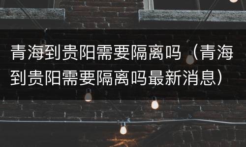 青海到贵阳需要隔离吗（青海到贵阳需要隔离吗最新消息）