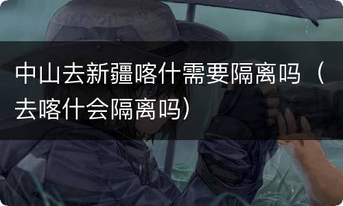 中山去新疆喀什需要隔离吗（去喀什会隔离吗）