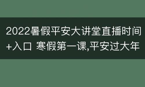 2022暑假平安大讲堂直播时间+入口 寒假第一课,平安过大年直播间
