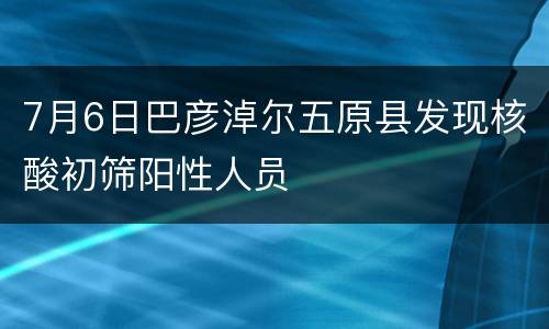 7月6日巴彦淖尔五原县发现核酸初筛阳性人员