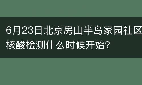 6月23日北京房山半岛家园社区核酸检测什么时候开始？