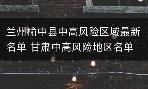 兰州榆中县中高风险区域最新名单 甘肃中高风险地区名单