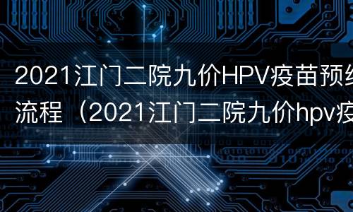 2021江门二院九价HPV疫苗预约流程（2021江门二院九价hpv疫苗预约流程视频）