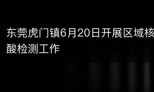 东莞虎门镇6月20日开展区域核酸检测工作