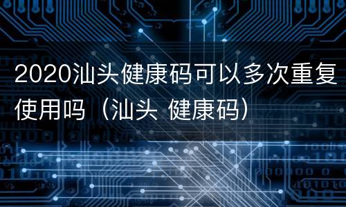 2020汕头健康码可以多次重复使用吗（汕头 健康码）