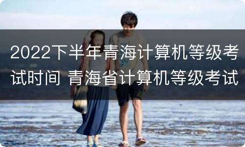 2022下半年青海计算机等级考试时间 青海省计算机等级考试时间
