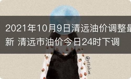 2021年10月9日清远油价调整最新 清远市油价今日24时下调