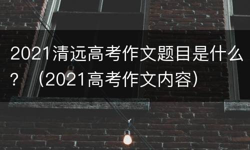 2021清远高考作文题目是什么？（2021高考作文内容）