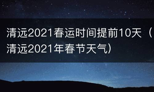 清远2021春运时间提前10天（清远2021年春节天气）