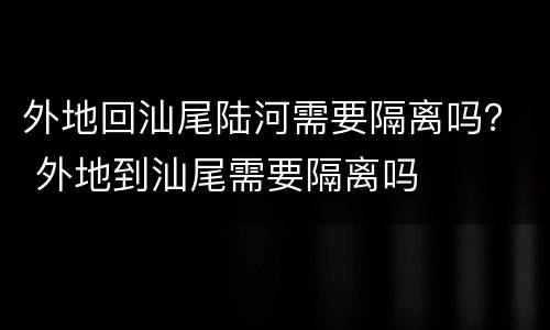 外地回汕尾陆河需要隔离吗？ 外地到汕尾需要隔离吗