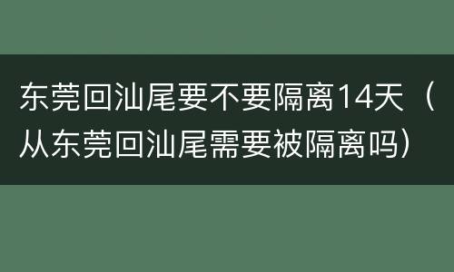 东莞回汕尾要不要隔离14天（从东莞回汕尾需要被隔离吗）
