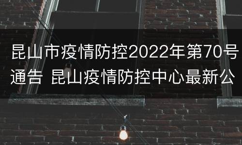 昆山市疫情防控2022年第70号通告 昆山疫情防控中心最新公告