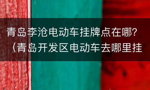 青岛李沧电动车挂牌点在哪？（青岛开发区电动车去哪里挂牌）