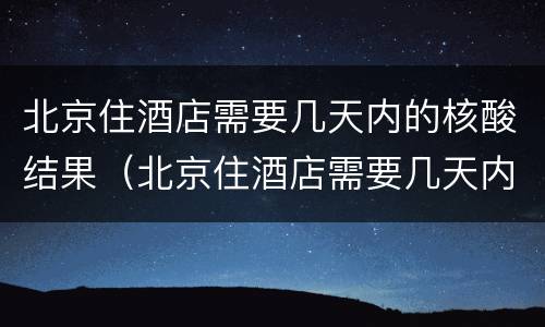 北京住酒店需要几天内的核酸结果（北京住酒店需要几天内的核酸结果才能住）