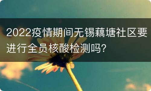 2022疫情期间无锡藕塘社区要进行全员核酸检测吗？