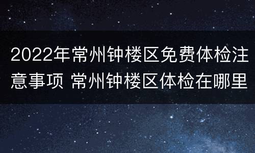 2022年常州钟楼区免费体检注意事项 常州钟楼区体检在哪里