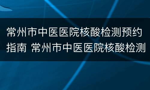 常州市中医医院核酸检测预约指南 常州市中医医院核酸检测预约指南电话
