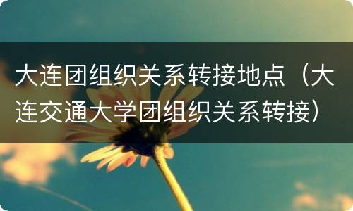 大连团组织关系转接地点（大连交通大学团组织关系转接）