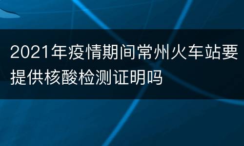2021年疫情期间常州火车站要提供核酸检测证明吗