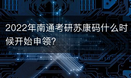 2022年南通考研苏康码什么时候开始申领?