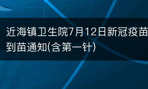 近海镇卫生院7月12日新冠疫苗到苗通知(含第一针)