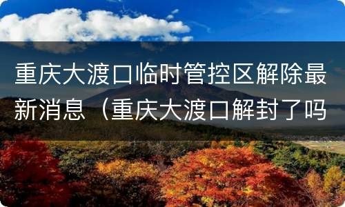 重庆大渡口临时管控区解除最新消息（重庆大渡口解封了吗）
