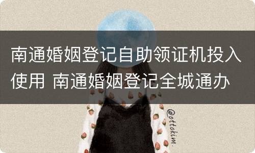 南通婚姻登记自助领证机投入使用 南通婚姻登记全城通办