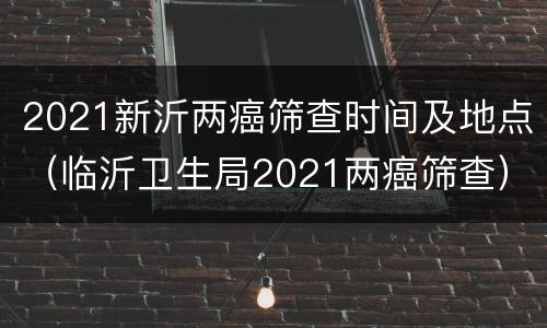 2021新沂两癌筛查时间及地点（临沂卫生局2021两癌筛查）