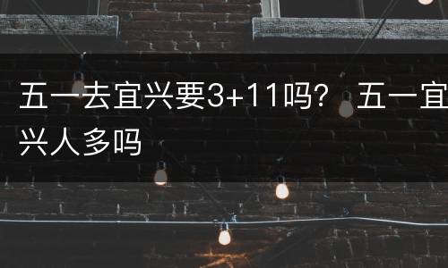 五一去宜兴要3+11吗？ 五一宜兴人多吗