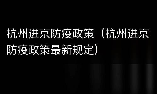 杭州进京防疫政策（杭州进京防疫政策最新规定）