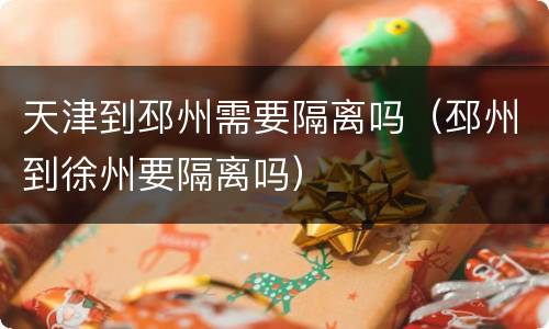 天津到邳州需要隔离吗（邳州到徐州要隔离吗）